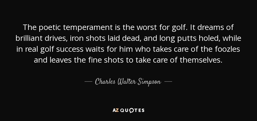 The poetic temperament is the worst for golf. It dreams of brilliant drives, iron shots laid dead, and long putts holed, while in real golf success waits for him who takes care of the foozles and leaves the fine shots to take care of themselves. - Charles Walter Simpson