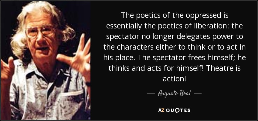 The poetics of the oppressed is essentially the poetics of liberation: the spectator no longer delegates power to the characters either to think or to act in his place. The spectator frees himself; he thinks and acts for himself! Theatre is action! - Augusto Boal