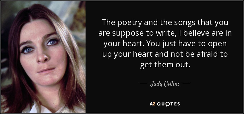 The poetry and the songs that you are suppose to write, I believe are in your heart. You just have to open up your heart and not be afraid to get them out. - Judy Collins