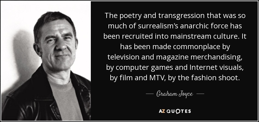 The poetry and transgression that was so much of surrealism's anarchic force has been recruited into mainstream culture. It has been made commonplace by television and magazine merchandising, by computer games and Internet visuals, by film and MTV, by the fashion shoot. - Graham Joyce