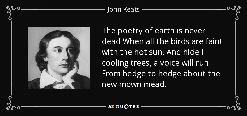 The poetry of earth is never dead When all the birds are faint with the hot sun, And hide I cooling trees, a voice will run From hedge to hedge about the new-mown mead. - John Keats