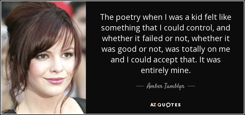 The poetry when I was a kid felt like something that I could control, and whether it failed or not, whether it was good or not, was totally on me and I could accept that. It was entirely mine. - Amber Tamblyn