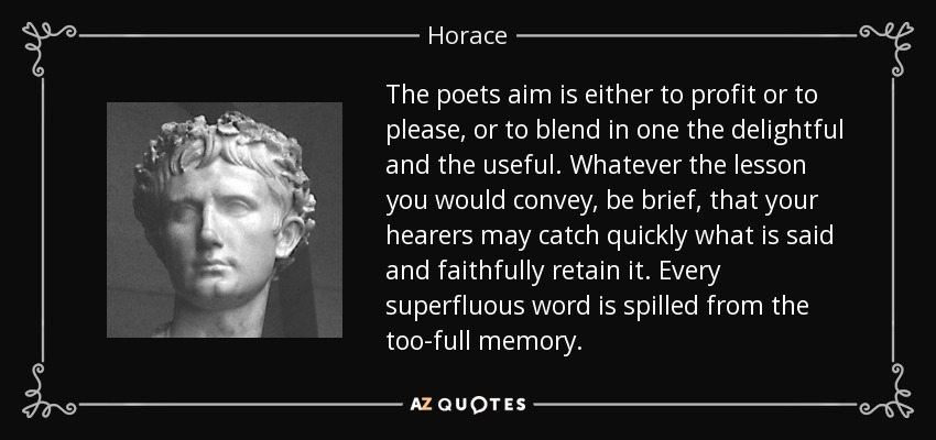 The poets aim is either to profit or to please, or to blend in one the delightful and the useful. Whatever the lesson you would convey, be brief, that your hearers may catch quickly what is said and faithfully retain it. Every superfluous word is spilled from the too-full memory. - Horace