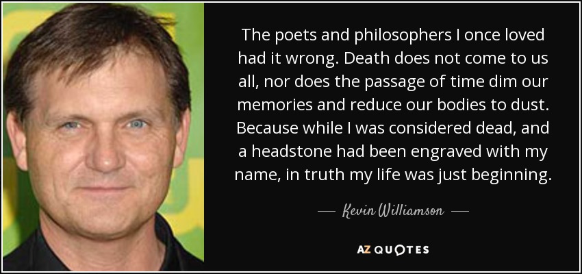 The poets and philosophers I once loved had it wrong. Death does not come to us all, nor does the passage of time dim our memories and reduce our bodies to dust. Because while I was considered dead, and a headstone had been engraved with my name, in truth my life was just beginning. - Kevin Williamson