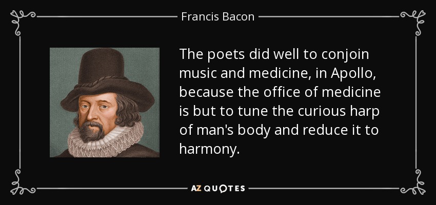The poets did well to conjoin music and medicine, in Apollo, because the office of medicine is but to tune the curious harp of man's body and reduce it to harmony. - Francis Bacon