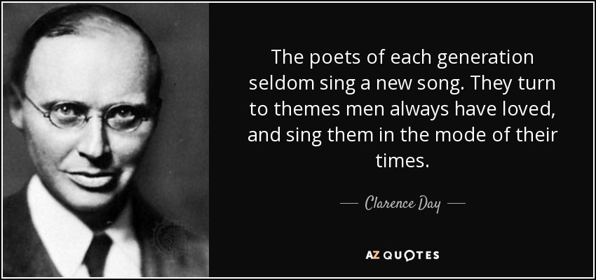 The poets of each generation seldom sing a new song. They turn to themes men always have loved, and sing them in the mode of their times. - Clarence Day