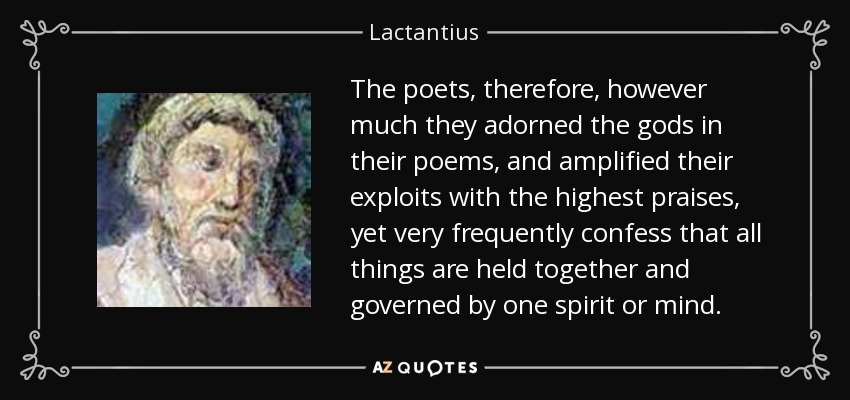 The poets, therefore, however much they adorned the gods in their poems, and amplified their exploits with the highest praises, yet very frequently confess that all things are held together and governed by one spirit or mind. - Lactantius