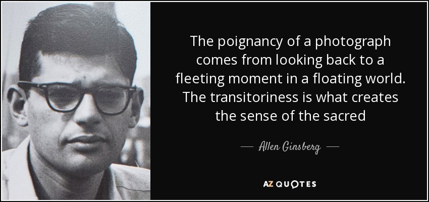 The poignancy of a photograph comes from looking back to a fleeting moment in a floating world. The transitoriness is what creates the sense of the sacred - Allen Ginsberg