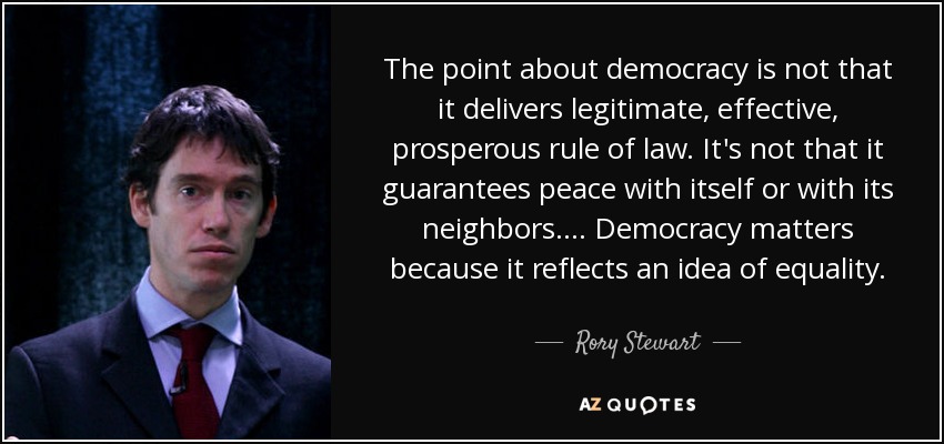 The point about democracy is not that it delivers legitimate, effective, prosperous rule of law. It's not that it guarantees peace with itself or with its neighbors. ... Democracy matters because it reflects an idea of equality. - Rory Stewart