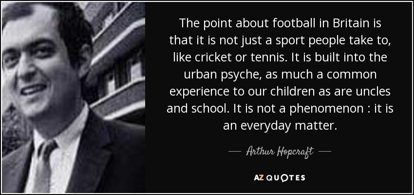 The point about football in Britain is that it is not just a sport people take to, like cricket or tennis. It is built into the urban psyche, as much a common experience to our children as are uncles and school. It is not a phenomenon : it is an everyday matter. - Arthur Hopcraft