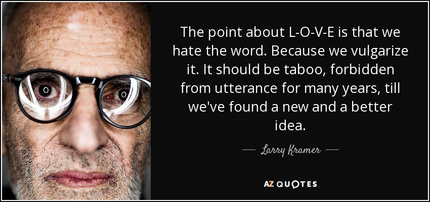 The point about L-O-V-E is that we hate the word. Because we vulgarize it. It should be taboo, forbidden from utterance for many years, till we've found a new and a better idea. - Larry Kramer