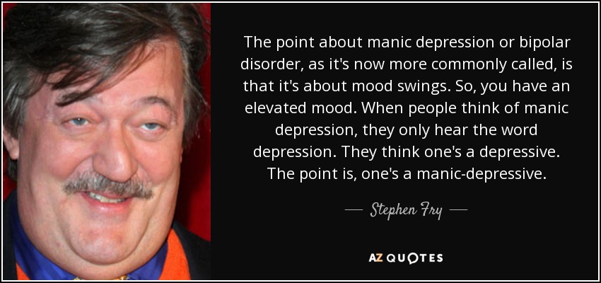 The point about manic depression or bipolar disorder, as it's now more commonly called, is that it's about mood swings. So, you have an elevated mood. When people think of manic depression, they only hear the word depression. They think one's a depressive. The point is, one's a manic-depressive. - Stephen Fry