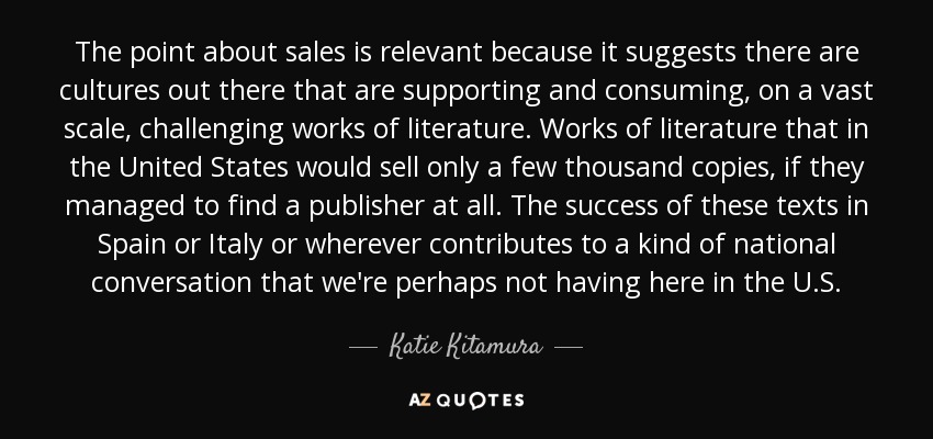 The point about sales is relevant because it suggests there are cultures out there that are supporting and consuming, on a vast scale, challenging works of literature. Works of literature that in the United States would sell only a few thousand copies, if they managed to find a publisher at all. The success of these texts in Spain or Italy or wherever contributes to a kind of national conversation that we're perhaps not having here in the U.S. - Katie Kitamura