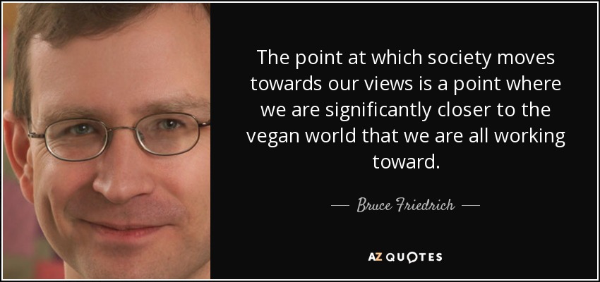The point at which society moves towards our views is a point where we are significantly closer to the vegan world that we are all working toward. - Bruce Friedrich