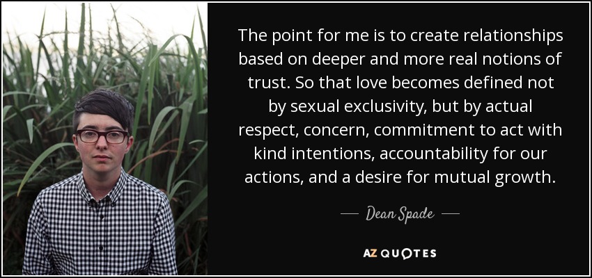 The point for me is to create relationships based on deeper and more real notions of trust. So that love becomes defined not by sexual exclusivity, but by actual respect, concern, commitment to act with kind intentions, accountability for our actions, and a desire for mutual growth. - Dean Spade