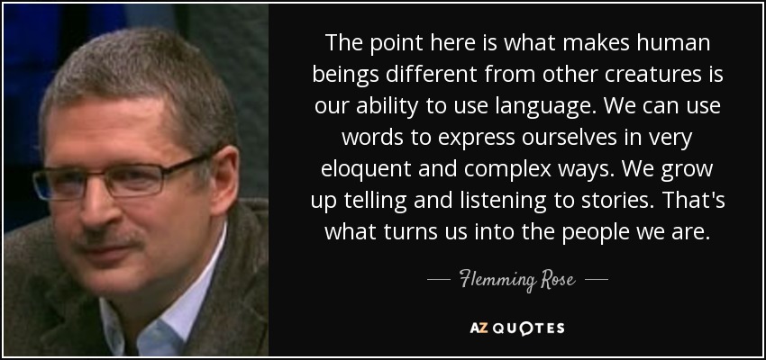 The point here is what makes human beings different from other creatures is our ability to use language. We can use words to express ourselves in very eloquent and complex ways. We grow up telling and listening to stories. That's what turns us into the people we are. - Flemming Rose