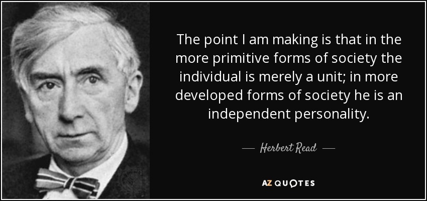 The point I am making is that in the more primitive forms of society the individual is merely a unit; in more developed forms of society he is an independent personality. - Herbert Read