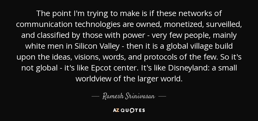 The point I'm trying to make is if these networks of communication technologies are owned, monetized, surveilled, and classified by those with power - very few people, mainly white men in Silicon Valley - then it is a global village build upon the ideas, visions, words, and protocols of the few. So it's not global - it's like Epcot center. It's like Disneyland: a small worldview of the larger world. - Ramesh Srinivasan