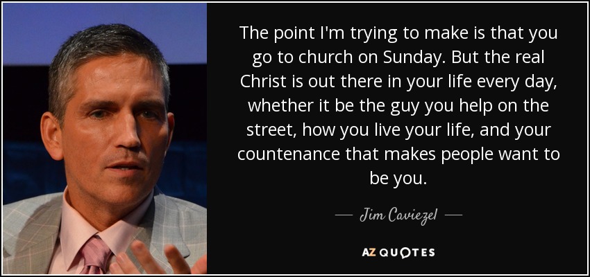 The point I'm trying to make is that you go to church on Sunday. But the real Christ is out there in your life every day, whether it be the guy you help on the street, how you live your life, and your countenance that makes people want to be you. - Jim Caviezel
