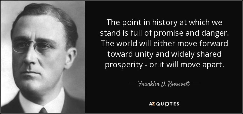The point in history at which we stand is full of promise and danger. The world will either move forward toward unity and widely shared prosperity - or it will move apart. - Franklin D. Roosevelt