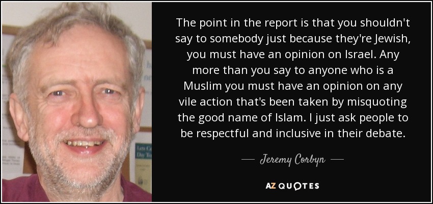 The point in the report is that you shouldn't say to somebody just because they're Jewish, you must have an opinion on Israel. Any more than you say to anyone who is a Muslim you must have an opinion on any vile action that's been taken by misquoting the good name of Islam. I just ask people to be respectful and inclusive in their debate. - Jeremy Corbyn