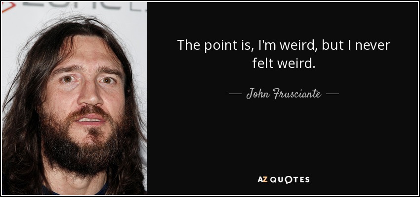 The point is, I'm weird, but I never felt weird. - John Frusciante
