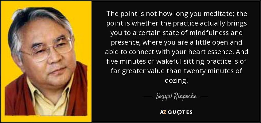 The point is not how long you meditate; the point is whether the practice actually brings you to a certain state of mindfulness and presence, where you are a little open and able to connect with your heart essence. And five minutes of wakeful sitting practice is of far greater value than twenty minutes of dozing! - Sogyal Rinpoche