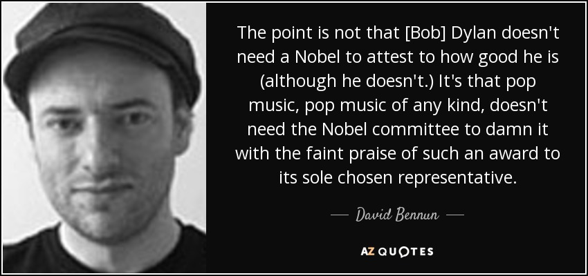 The point is not that [Bob] Dylan doesn't need a Nobel to attest to how good he is (although he doesn't.) It's that pop music, pop music of any kind, doesn't need the Nobel committee to damn it with the faint praise of such an award to its sole chosen representative. - David Bennun