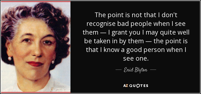 The point is not that I don't recognise bad people when I see them — I grant you I may quite well be taken in by them — the point is that I know a good person when I see one. - Enid Blyton