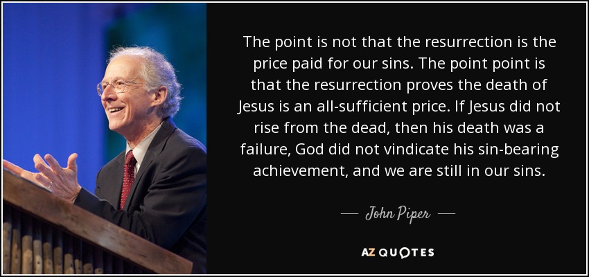 The point is not that the resurrection is the price paid for our sins. The point point is that the resurrection proves the death of Jesus is an all-sufficient price. If Jesus did not rise from the dead, then his death was a failure, God did not vindicate his sin-bearing achievement, and we are still in our sins. - John Piper