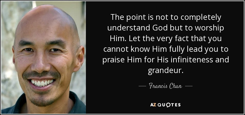The point is not to completely understand God but to worship Him. Let the very fact that you cannot know Him fully lead you to praise Him for His infiniteness and grandeur. - Francis Chan