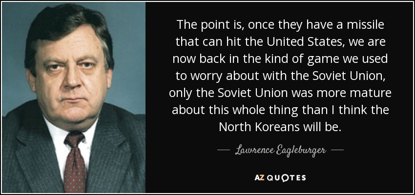 The point is, once they have a missile that can hit the United States, we are now back in the kind of game we used to worry about with the Soviet Union, only the Soviet Union was more mature about this whole thing than I think the North Koreans will be. - Lawrence Eagleburger