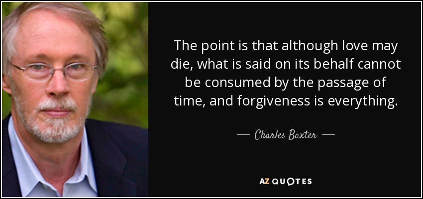 The point is that although love may die, what is said on its behalf cannot be consumed by the passage of time, and forgiveness is everything. - Charles Baxter