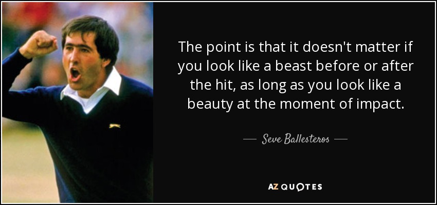 The point is that it doesn't matter if you look like a beast before or after the hit, as long as you look like a beauty at the moment of impact. - Seve Ballesteros