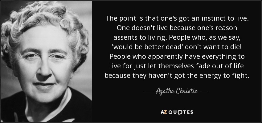 The point is that one's got an instinct to live. One doesn't live because one's reason assents to living. People who, as we say, 'would be better dead' don't want to die! People who apparently have everything to live for just let themselves fade out of life because they haven't got the energy to fight. - Agatha Christie