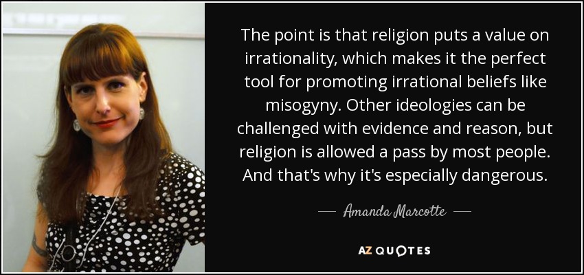 The point is that religion puts a value on irrationality, which makes it the perfect tool for promoting irrational beliefs like misogyny. Other ideologies can be challenged with evidence and reason, but religion is allowed a pass by most people. And that's why it's especially dangerous. - Amanda Marcotte