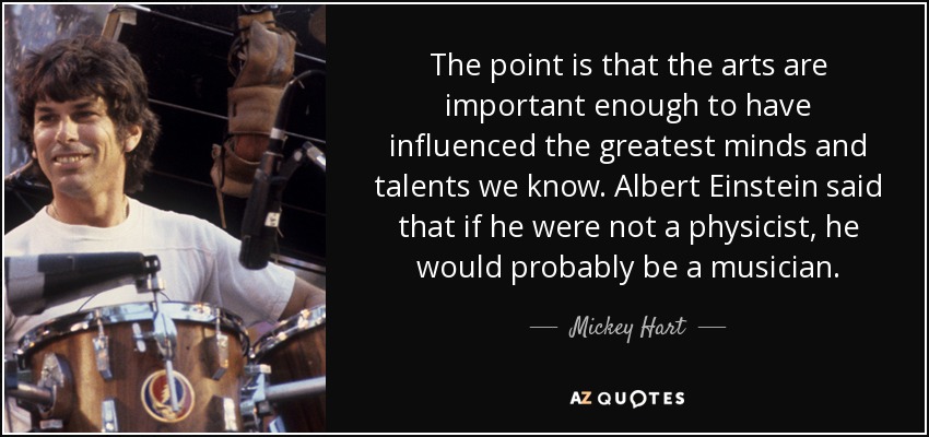 The point is that the arts are important enough to have influenced the greatest minds and talents we know. Albert Einstein said that if he were not a physicist, he would probably be a musician. - Mickey Hart