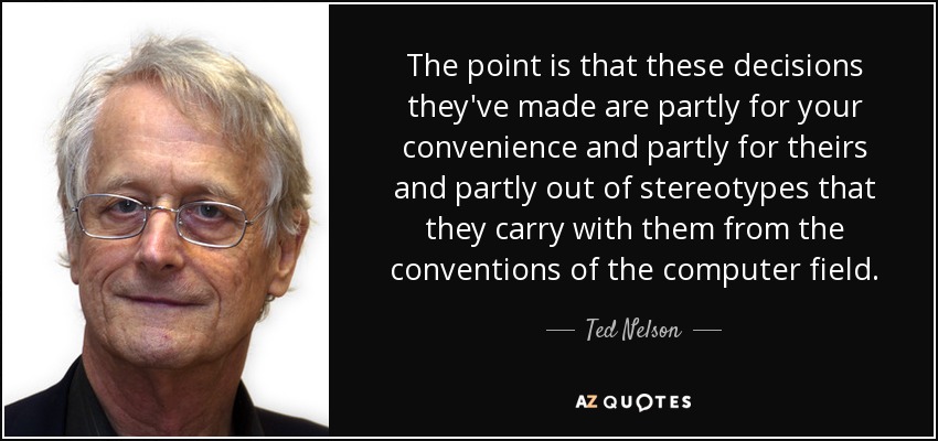 The point is that these decisions they've made are partly for your convenience and partly for theirs and partly out of stereotypes that they carry with them from the conventions of the computer field. - Ted Nelson