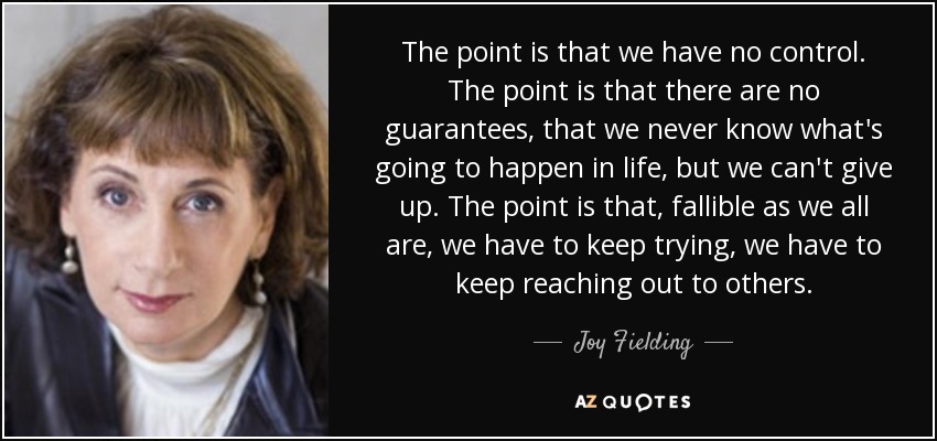 The point is that we have no control. The point is that there are no guarantees, that we never know what's going to happen in life, but we can't give up. The point is that, fallible as we all are, we have to keep trying, we have to keep reaching out to others. - Joy Fielding
