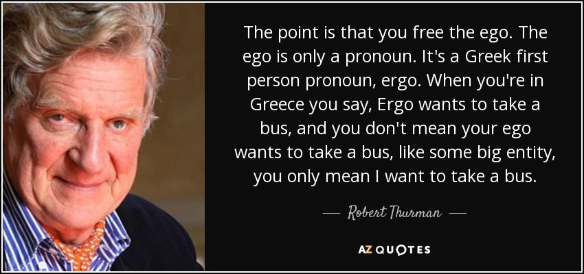 The point is that you free the ego. The ego is only a pronoun. It's a Greek first person pronoun, ergo. When you're in Greece you say, Ergo wants to take a bus, and you don't mean your ego wants to take a bus, like some big entity, you only mean I want to take a bus. - Robert Thurman