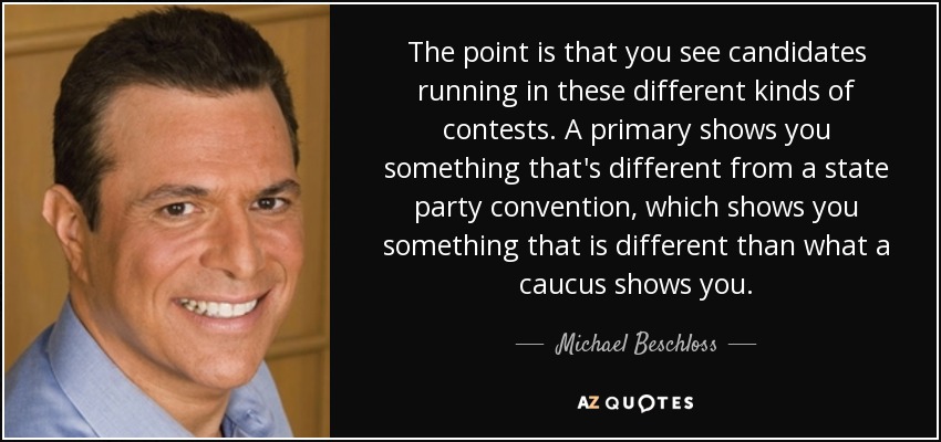 The point is that you see candidates running in these different kinds of contests. A primary shows you something that's different from a state party convention, which shows you something that is different than what a caucus shows you. - Michael Beschloss