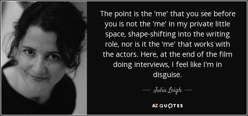 The point is the 'me' that you see before you is not the 'me' in my private little space, shape-shifting into the writing role, nor is it the 'me' that works with the actors. Here, at the end of the film doing interviews, I feel like I'm in disguise. - Julia Leigh