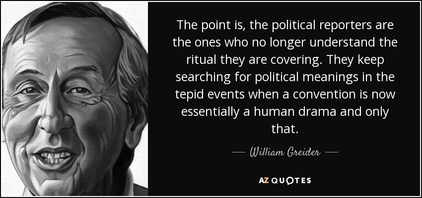 The point is, the political reporters are the ones who no longer understand the ritual they are covering. They keep searching for political meanings in the tepid events when a convention is now essentially a human drama and only that. - William Greider