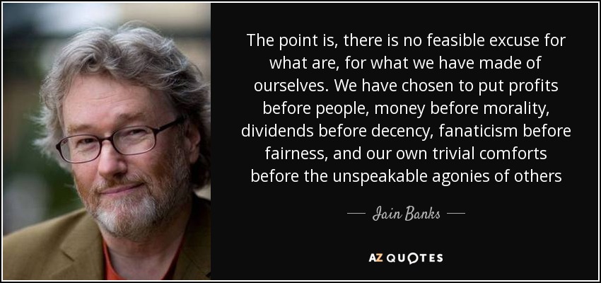 The point is, there is no feasible excuse for what are, for what we have made of ourselves. We have chosen to put profits before people, money before morality, dividends before decency, fanaticism before fairness, and our own trivial comforts before the unspeakable agonies of others - Iain Banks