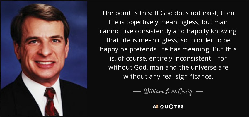 The point is this: If God does not exist, then life is objectively meaningless; but man cannot live consistently and happily knowing that life is meaningless; so in order to be happy he pretends life has meaning. But this is, of course, entirely inconsistent—for without God, man and the universe are without any real significance. - William Lane Craig