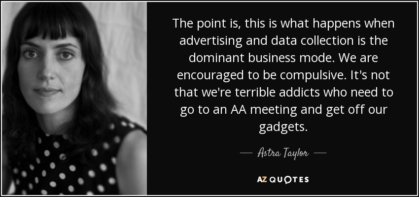 The point is, this is what happens when advertising and data collection is the dominant business mode. We are encouraged to be compulsive. It's not that we're terrible addicts who need to go to an AA meeting and get off our gadgets. - Astra Taylor