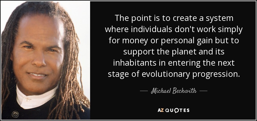 The point is to create a system where individuals don't work simply for money or personal gain but to support the planet and its inhabitants in entering the next stage of evolutionary progression. - Michael Beckwith