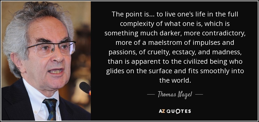 The point is... to live one's life in the full complexity of what one is, which is something much darker, more contradictory, more of a maelstrom of impulses and passions, of cruelty, ecstacy, and madness, than is apparent to the civilized being who glides on the surface and fits smoothly into the world. - Thomas Nagel