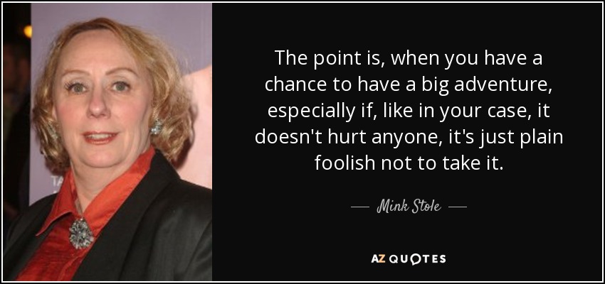 The point is, when you have a chance to have a big adventure, especially if, like in your case, it doesn't hurt anyone, it's just plain foolish not to take it. - Mink Stole
