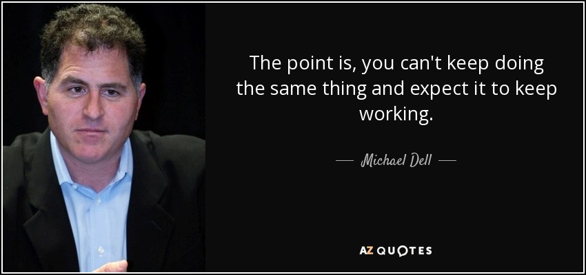 The point is, you can't keep doing the same thing and expect it to keep working. - Michael Dell